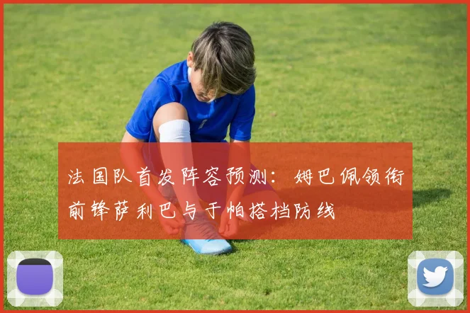 法国队首发阵容预测:姆巴佩领衔前锋萨利巴与于帕搭档防线