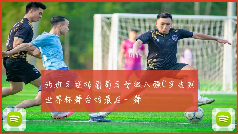 西班牙逆转葡萄牙晋级八强C罗告别世界杯舞台的最后一舞