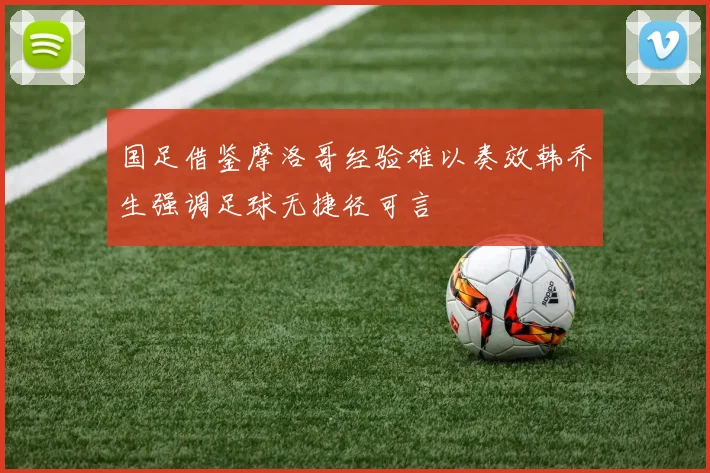 国足借鉴摩洛哥经验难以奏效韩乔生强调足球无捷径可言