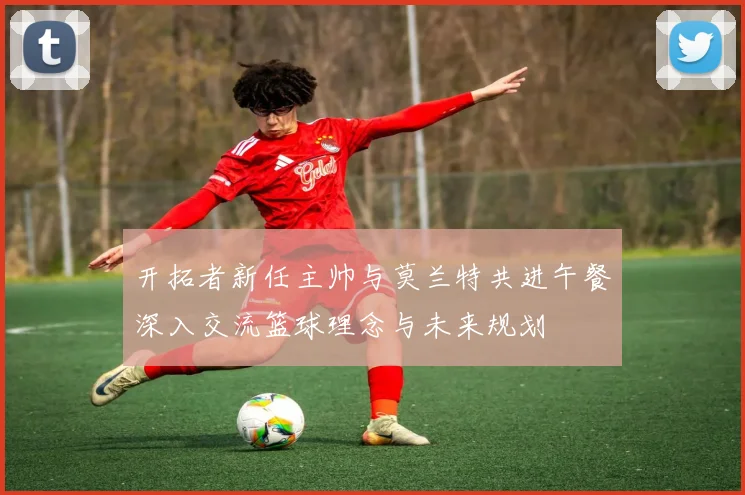 开拓者新任主帅与莫兰特共进午餐深入交流篮球理念与未来规划