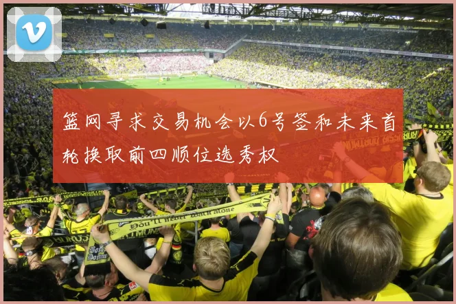 篮网寻求交易机会以6号签和未来首轮换取前四顺位选秀权