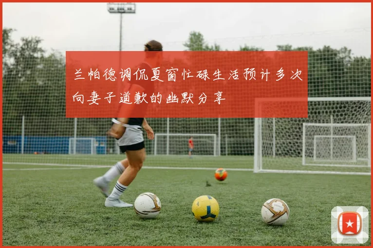 兰帕德调侃夏窗忙碌生活预计多次向妻子道歉的幽默分享