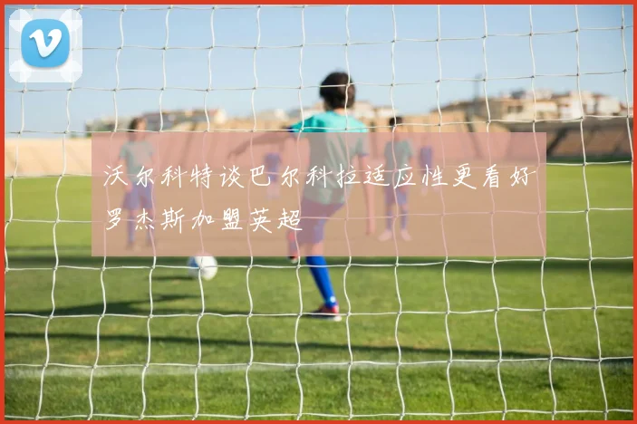 沃尔科特谈巴尔科拉适应性更看好罗杰斯加盟英超
