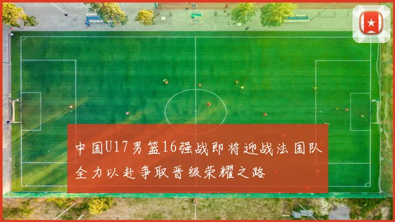中国U17男篮16强战即将迎战法国队全力以赴争取晋级荣耀之路