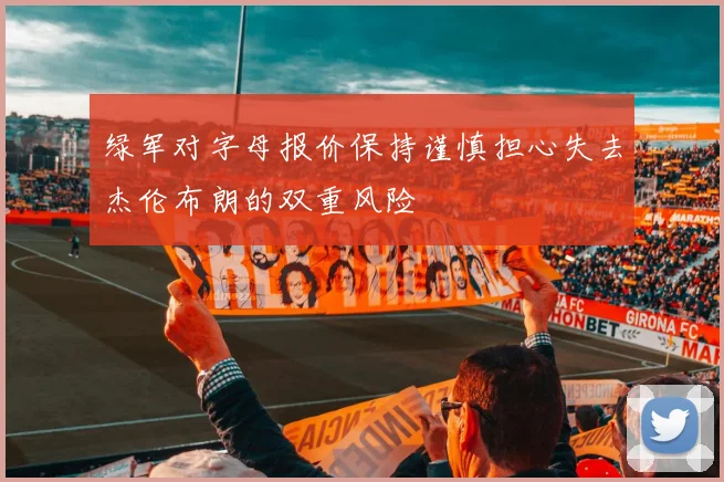 绿军对字母报价保持谨慎担心失去杰伦布朗的双重风险