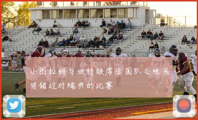 小图拉姆与坎特缺席法国队合练或将错过对瑞典的比赛