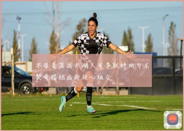 字母哥若离开湖人可争取特纳与东契奇搭档成新核心组合