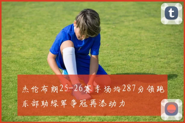 杰伦布朗25-26赛季场均287分领跑东部助绿军争冠再添动力