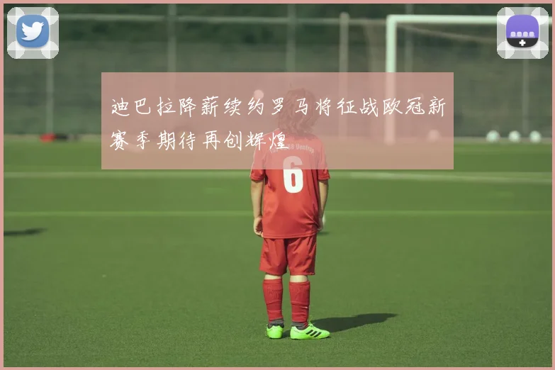 迪巴拉降薪续约罗马将征战欧冠新赛季期待再创辉煌