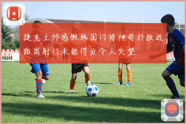 捷克主帅感慨韩国门将神奇扑救近距离射门未能得分令人失望