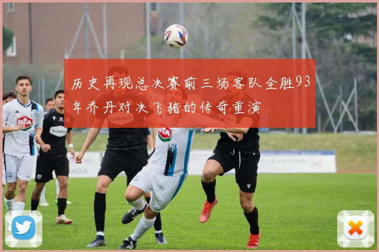 历史再现总决赛前三场客队全胜93年乔丹对决飞猪的传奇重演